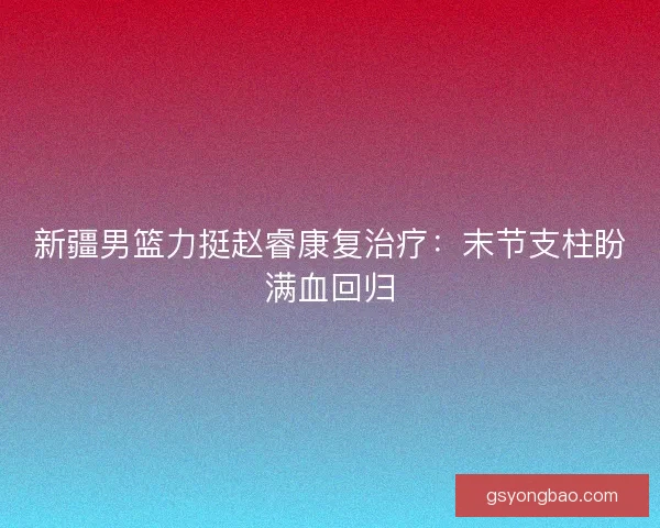 新疆男篮力挺赵睿康复治疗：末节支柱盼满血回归
