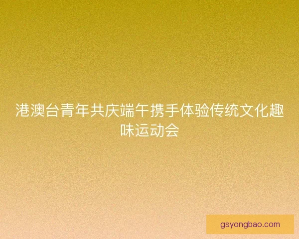 港澳台青年共庆端午携手体验传统文化趣味运动会