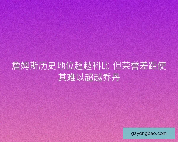 詹姆斯历史地位超越科比 但荣誉差距使其难以超越乔丹