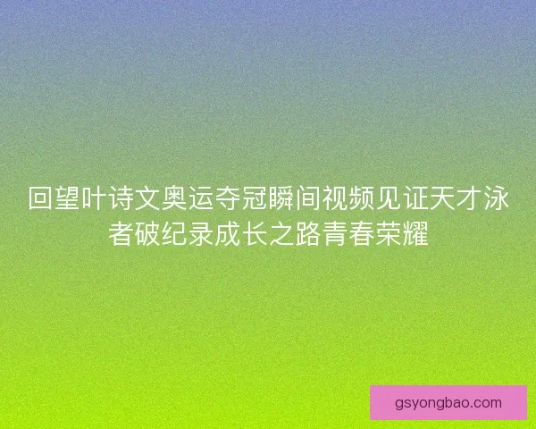 回望叶诗文奥运夺冠瞬间视频见证天才泳者破纪录成长之路青春荣耀