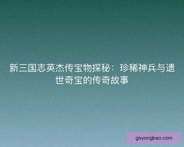 新三国志英杰传宝物探秘：珍稀神兵与遗世奇宝的传奇故事