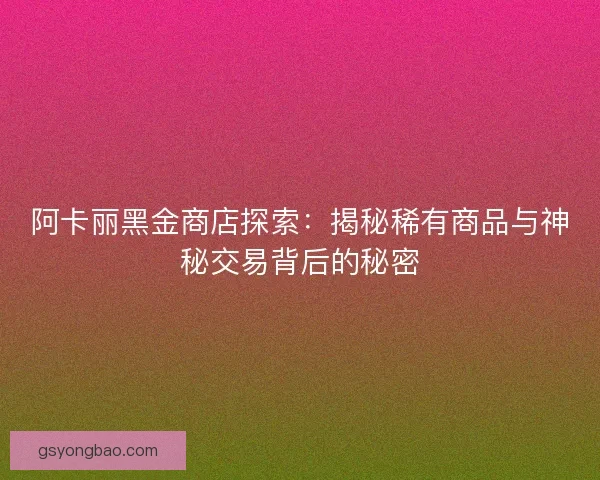 阿卡丽黑金商店探索：揭秘稀有商品与神秘交易背后的秘密