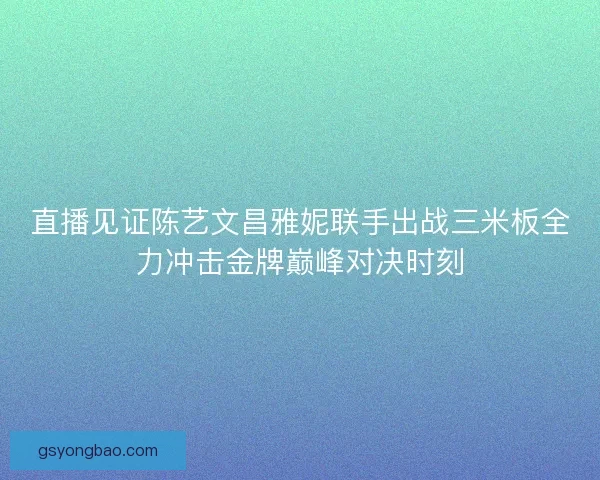 直播见证陈艺文昌雅妮联手出战三米板全力冲击金牌巅峰对决时刻
