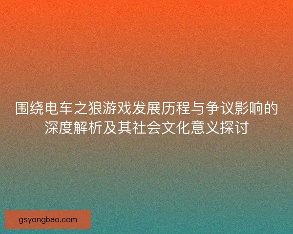 围绕电车之狼游戏发展历程与争议影响的深度解析及其社会文化意义探讨