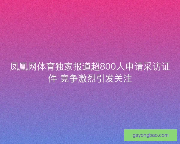 凤凰网体育独家报道超800人申请采访证件 竞争激烈引发关注