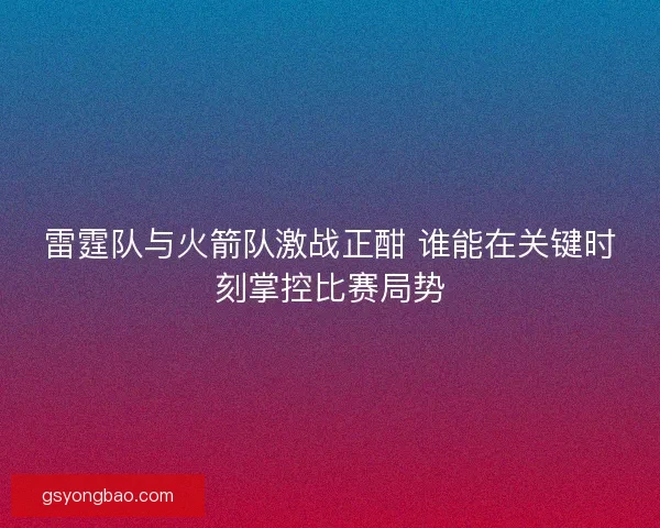 雷霆队与火箭队激战正酣 谁能在关键时刻掌控比赛局势