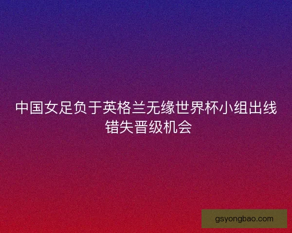 中国女足负于英格兰无缘世界杯小组出线 错失晋级机会