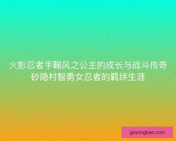 火影忍者手鞠风之公主的成长与战斗传奇砂隐村智勇女忍者的羁绊生涯