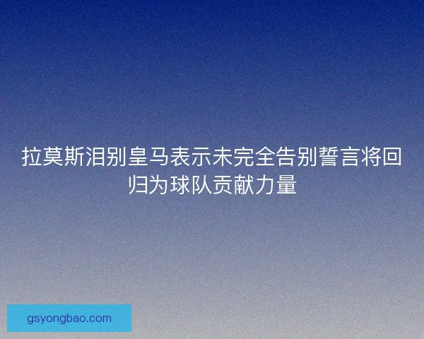 拉莫斯泪别皇马表示未完全告别誓言将回归为球队贡献力量