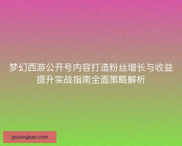 梦幻西游公开号内容打造粉丝增长与收益提升实战指南全面策略解析
