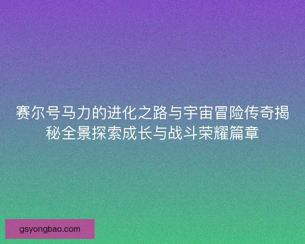 赛尔号马力的进化之路与宇宙冒险传奇揭秘全景探索成长与战斗荣耀篇章