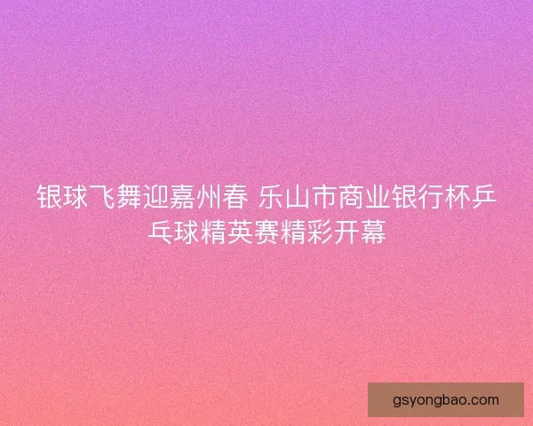 银球飞舞迎嘉州春 乐山市商业银行杯乒乓球精英赛精彩开幕