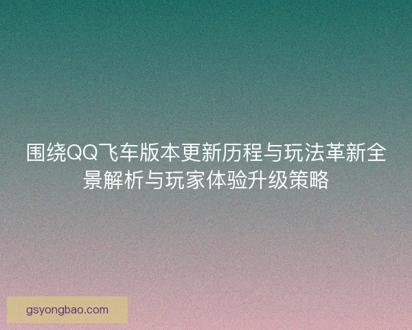 围绕QQ飞车版本更新历程与玩法革新全景解析与玩家体验升级策略