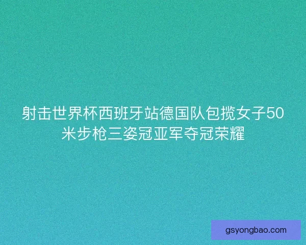 射击世界杯西班牙站德国队包揽女子50米步枪三姿冠亚军夺冠荣耀