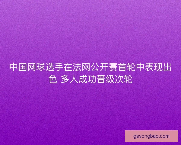 中国网球选手在法网公开赛首轮中表现出色 多人成功晋级次轮