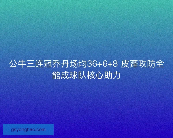 公牛三连冠乔丹场均36+6+8 皮蓬攻防全能成球队核心助力