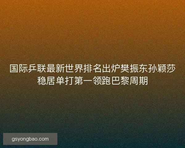 国际乒联最新世界排名出炉樊振东孙颖莎稳居单打第一领跑巴黎周期