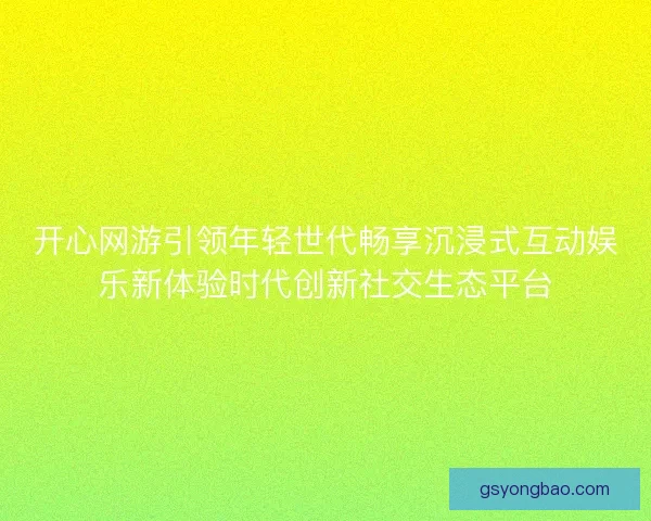 开心网游引领年轻世代畅享沉浸式互动娱乐新体验时代创新社交生态平台
