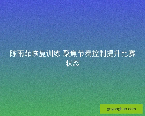 陈雨菲恢复训练 聚焦节奏控制提升比赛状态