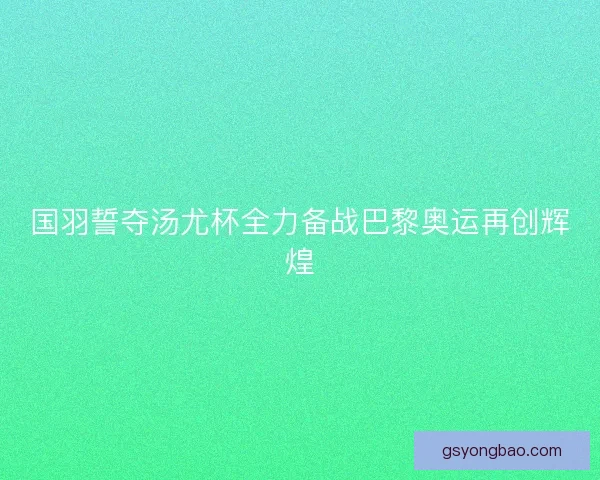 国羽誓夺汤尤杯全力备战巴黎奥运再创辉煌