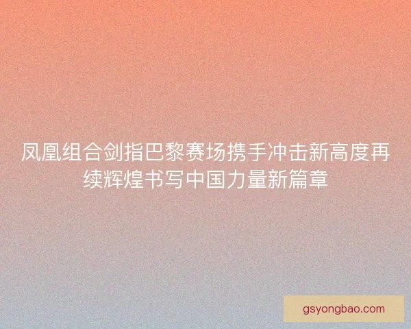 凤凰组合剑指巴黎赛场携手冲击新高度再续辉煌书写中国力量新篇章