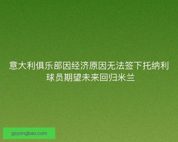 意大利俱乐部因经济原因无法签下托纳利 球员期望未来回归米兰