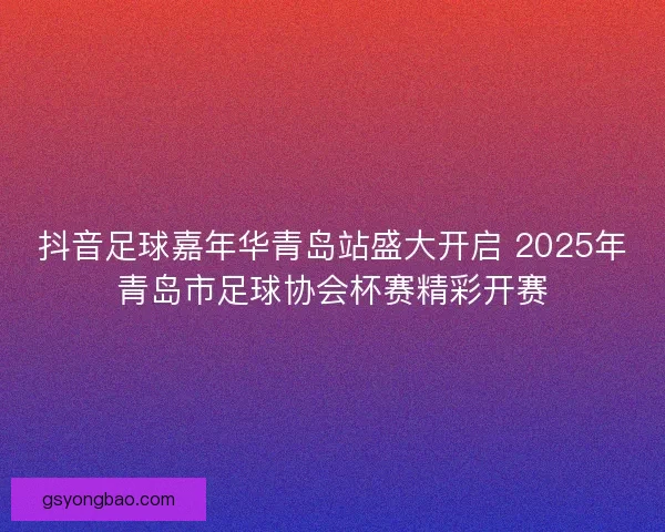 抖音足球嘉年华青岛站盛大开启 2025年青岛市足球协会杯赛精彩开赛