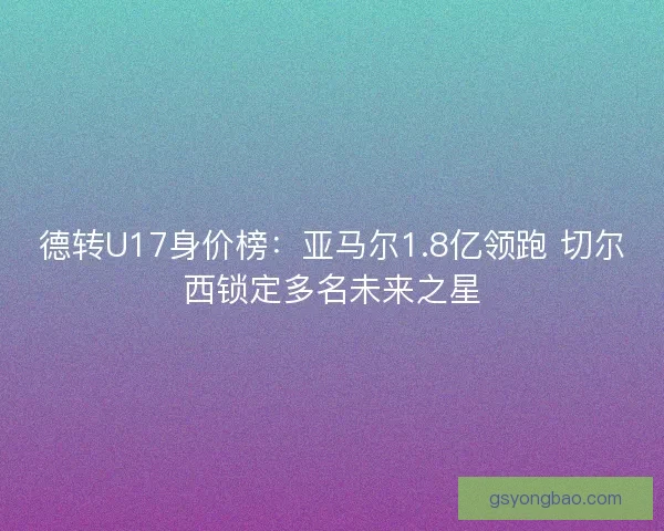 德转U17身价榜：亚马尔1.8亿领跑 切尔西锁定多名未来之星